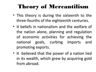 Theory of Mercantilism
• This theory is during the sixteenth to the
three-fourths of the eighteenth centuries.
• It beliefs in nationalism and the welfare of
the nation alone, planning and regulation
of economic activities for achieving the
national goals, curbing imports and
promoting exports.
• It believed that the power of a nation lied
in its wealth, which grew by acquiring gold
from abroad.
 