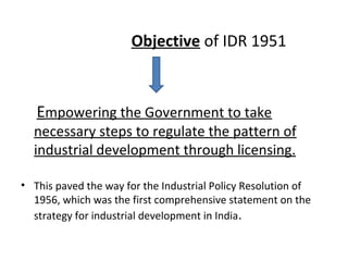 Objective of IDR 1951
Empowering the Government to take
necessary steps to regulate the pattern of
industrial development through licensing.
• This paved the way for the Industrial Policy Resolution of
1956, which was the first comprehensive statement on the
strategy for industrial development in India.
 