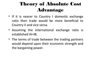 Theory of Absolute Cost
Advantage
• If it is nearer to Country I domestic exchange
ratio then trade would be more beneficial to
Country II and vice versa.
• Assuming the international exchange ratio is
established IA=IB.
• The terms of trade between the trading partners
would depend upon their economic strength and
the bargaining power.
 