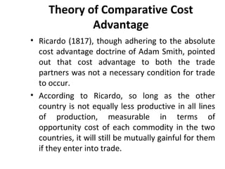 Theory of Comparative Cost
Advantage
• Ricardo (1817), though adhering to the absolute
cost advantage doctrine of Adam Smith, pointed
out that cost advantage to both the trade
partners was not a necessary condition for trade
to occur.
• According to Ricardo, so long as the other
country is not equally less productive in all lines
of production, measurable in terms of
opportunity cost of each commodity in the two
countries, it will still be mutually gainful for them
if they enter into trade.
 