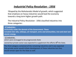 •Shaped by the Mahalanobis Model of growth, which suggested
that emphasis on heavy industries would lead the economy
towards a long term higher growth path.
The Industrial Policy Resolution - 1956 classified industries into
three categories :
Industrial Policy Resolution - 1956
17 industries :
exclusively under the domain of the Government. These
included inter alia, railways, air transport, arms and ammunition, iron and steel and
atomic energy.
12 industries
which were envisaged to be progressively State
owned but private sector was expected to supplement the efforts of the State.
The third category contained all the remaining industries and it was expected
that private sector would initiate development of these industries but they
would remain open for the State as well.
 