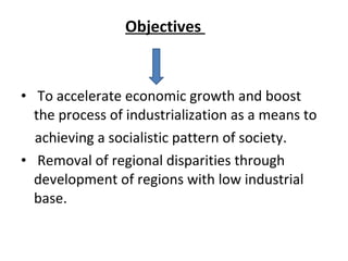 Objectives
• To accelerate economic growth and boost
the process of industrialization as a means to
achieving a socialistic pattern of society.
• Removal of regional disparities through
development of regions with low industrial
base.
 