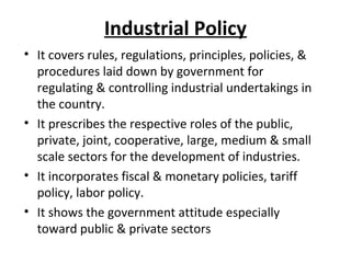 Industrial Policy
• It covers rules, regulations, principles, policies, &
procedures laid down by government for
regulating & controlling industrial undertakings in
the country.
• It prescribes the respective roles of the public,
private, joint, cooperative, large, medium & small
scale sectors for the development of industries.
• It incorporates fiscal & monetary policies, tariff
policy, labor policy.
• It shows the government attitude especially
toward public & private sectors
 