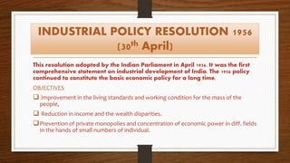 INDUSTRIAL POLICY RESOLUTION 1956
(30th April)
This resolution adopted by the Indian Parliament in April 1956. It was the first
comprehensive statement on industrial development of India. The 1956 policy
continued to constitute the basic economic policy for a long time.
OBJECTIVES
 Improvement in the living standards and working condition for the mass of the
people,
 Reduction in income and the wealth disparities.
Prevention of private monopolies and concentration of economic power in diff. fields
in the hands of small numbers of individual.
 