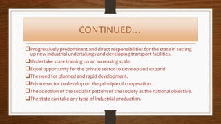 CONTINUED…
Progressively predominant and direct responsibilities for the state in setting
up new industrial undertakings and developing transport facilities.
Undertake state training on an increasing scale.
Equal opportunity for the private sector to develop and expand.
The need for planned and rapid development.
Private sector to develop on the principle of cooperation.
The adoption of the socialist pattern of the society as the national objective.
The state can take any type of industrial production.
 
