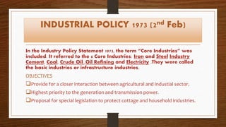 INDUSTRIAL POLICY 1973 (2nd Feb)
In the Industry Policy Statement 1973, the term “Core Industries” was
included. It referred to the 6 Core Industries: Iron and Steel Industry
Cement, Coal, Crude Oil ,Oil Refining and Electricity .They were called
the basic industries or infrastructure industries.
OBJECTIVES
Provide for a closer interaction between agricultural and industial sector.
Highest priority to the generation and transmission power.
Proposal for special legislation to protect cottage and household industries.
 