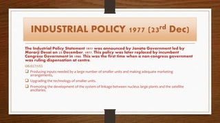 INDUSTRIAL POLICY 1977 (23rd Dec)
The Industrial Policy Statement 1977 was announced by Janata Government led by
Morarji Desai on 23 December, 1977. This policy was later replaced by incumbent
Congress Government in 1980. This was the first time when a non-congress government
was ruling dispensation at centre.
OBJECTIVES
 Producing inputs needed by a large number of smaller units and making adequate marketing
arrangements,
 Upgrading the technology of smaller units.
 Promoting the development of the system of linkage between nucleus large plants and the satellite
ancillaries.
 