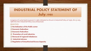 INDUSTRIAL POLICY STATEMENT OF
July,1980
Congress (I) came back to power in 1980 indicated to thrust in Industrial Policy of 1956. On 25 July,
1980 the new Industrial Policy was announced.
OBJECTIVES
 Revitalisation of the Public sector
 Economic Federalism
 Economic Federalism
 Promotion of rural industries
 Removal of regional imbalances
 Industrial sickness
 Regulation of Unauthorised Excess Capacity
 
