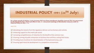 INDUSTRIAL POLICY 1991 (24TH July)
For a faster growth of industry, it was necessary that even these impediments should be removed. The new government
by Shri Narasimha Rao, which took office in June 1991, announced a package of liberalisation measures under its
Industrial Policy on July 24, 1991.
OBJECTIVES
 Liberalising the industry from the regulatory devices such as licenses and controls.
 Enhancing support to the small scale sector.
 Increasing competitiveness of industries for the benefit of the common man.
 Ensuring running of public enterprises on business lines and thus cutting their losses.
 Providing more incentives for industrialisation of the backward areas, and
 Ensuring rapid industrial development in a competitive environment.
 