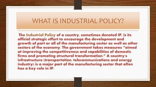 WHAT IS INDUSTRIAL POLICY?
The Industrial Policy of a country, sometimes denoted IP, is its
official strategic effort to encourage the development and
growth of part or all of the manufacturing sector as well as other
sectors of the economy. The government takes measures “aimed
at improving the competitiveness and capabilities of domestic
firms and promoting structural transformation.” A country's
infrastructure (transportation, telecommunications and energy
industry) is a major part of the manufacturing sector that often
has a key role in IP.
 