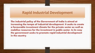 Rapid Industrial Development
The industrial policy of the Government of India is aimed at
increasing the tempo of industrial development. It seeks to create
a favourable investment climate for the private sector as well as
mobilise resources for the investment in public sector. In its way
the government seeks to promote rapid industrial development
in the country.
 