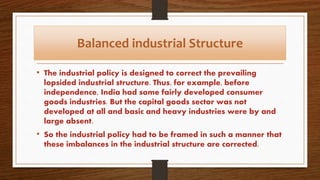 Balanced industrial Structure
• The industrial policy is designed to correct the prevailing
lopsided industrial structure. Thus, for example, before
independence, India had some fairly developed consumer
goods industries. But the capital goods sector was not
developed at all and basic and heavy industries were by and
large absent.
• So the industrial policy had to be framed in such a manner that
these imbalances in the industrial structure are corrected.
 