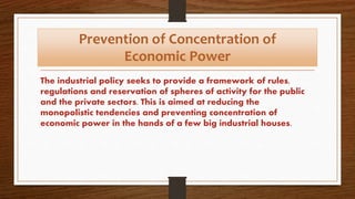 Prevention of Concentration of
Economic Power
The industrial policy seeks to provide a framework of rules,
regulations and reservation of spheres of activity for the public
and the private sectors. This is aimed at reducing the
monopolistic tendencies and preventing concentration of
economic power in the hands of a few big industrial houses.
 