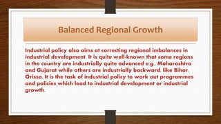 Balanced Regional Growth
Industrial policy also aims at correcting regional imbalances in
industrial development. It is quite well-known that some regions
in the country are industrially quite advanced e.g., Maharashtra
and Gujarat while others are industrially backward, like Bihar,
Orissa. It is the task of industrial policy to work out programmes
and policies which lead to industrial development or industrial
growth.
 