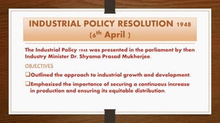 INDUSTRIAL POLICY RESOLUTION 1948
(6th April )
The Industrial Policy 1948 was presented in the parliament by then
Industry Minister Dr. Shyama Prasad Mukherjee.
OBJECTIVES
Outlined the approach to industrial growth and development.
Emphasized the importance of securing a continuous increase
in production and ensuring its equitable distribution.
 