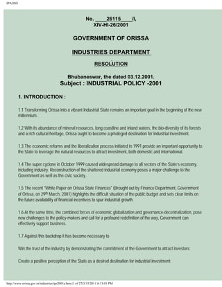 IPA2001
No. ____26115____/I,
XIV-HI-26/2001
GOVERNMENT OF ORISSA
INDUSTRIES DEPARTMENT
RESOLUTION
Bhubaneswar, the dated 03.12.2001.
Subject : INDUSTRIAL POLICY -2001
1. INTRODUCTION :
1.1 Transforming Orissa into a vibrant Industrial State remains an important goal in the beginning of the new
millennium.
1.2 With its abundance of mineral resources, long coastline and inland waters, the bio-diversity of its forests
and a rich cultural heritage, Orissa ought to become a privileged destination for industrial investment.
1.3 The economic reforms and the liberalization process initiated in 1991 provide an important opportunity to
the State to leverage the natural resources to attract investment, both domestic and international.
1.4 The super cyclone in October 1999 caused widespread damage to all sectors of the State’s economy,
including industry. Reconstruction of the shattered industrial economy poses a major challenge to the
Government as well as the civic society.
1.5 The recent "White Paper on Orissa State Finances" (Brought out by Finance Department, Government
of Orissa, on 29th March, 2001) highlights the difficult situation of the public budget and sets clear limits on
the future availability of financial incentives to spur industrial growth.
1.6 At the same time, the combined forces of economic globalization and governance-decentralization, pose
new challenges to the policy-makers and call for a profound redefinition of the way, Government can
effectively support business.
1.7 Against this backdrop it has become necessary to
Win the trust of the industry by demonstrating the commitment of the Government to attract investors;
Create a positive perception of the State as a desired destination for industrial investment;
http://www.orissa.gov.in/industries/ipr2001a.htm (1 of 27)3/15/2011 6:13:01 PM
 