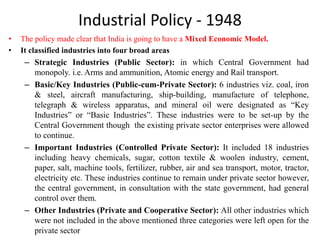 Industrial Policy - 1948
• The policy made clear that India is going to have a Mixed Economic Model.
• It classified industries into four broad areas
– Strategic Industries (Public Sector): in which Central Government had
monopoly. i.e. Arms and ammunition, Atomic energy and Rail transport.
– Basic/Key Industries (Public-cum-Private Sector): 6 industries viz. coal, iron
& steel, aircraft manufacturing, ship-building, manufacture of telephone,
telegraph & wireless apparatus, and mineral oil were designated as “Key
Industries” or “Basic Industries”. These industries were to be set-up by the
Central Government though the existing private sector enterprises were allowed
to continue.
– Important Industries (Controlled Private Sector): It included 18 industries
including heavy chemicals, sugar, cotton textile & woolen industry, cement,
paper, salt, machine tools, fertilizer, rubber, air and sea transport, motor, tractor,
electricity etc. These industries continue to remain under private sector however,
the central government, in consultation with the state government, had general
control over them.
– Other Industries (Private and Cooperative Sector): All other industries which
were not included in the above mentioned three categories were left open for the
private sector
 