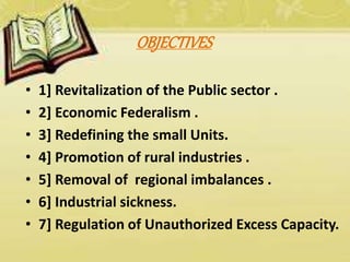 OBJECTIVES
• 1] Revitalization of the Public sector .
• 2] Economic Federalism .
• 3] Redefining the small Units.
• 4] Promotion of rural industries .
• 5] Removal of regional imbalances .
• 6] Industrial sickness.
• 7] Regulation of Unauthorized Excess Capacity.
 