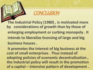 CONCLUSION
The Industrial Policy (1980) , is motivated more
by considerations of growth than by those of
enlarging employment or curbing monopoly . It
intends to liberalize licensing of large and big
business houses .
It promotes the interest of big business at the
cost of small enterprises . Thus instead of
adopting policies of economic decentralization ,
the Industrial policy will result in the promotion
of a capital – intensive pattern of development .
 