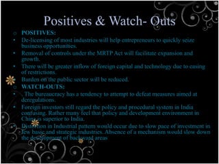 Positives & Watch- Outs
o POSITIVES:
• De-licensing of most industries will help entrepreneurs to quickly seize
  business opportunities.
• Removal of controls under the MRTP Act will facilitate expansion and
  growth.
• There will be greater inflow of foreign capital and technology due to easing
  of restrictions.
• Burden on the public sector will be reduced.
o WATCH-OUTS:
• . The bureaucracy has a tendency to attempt to defeat measures aimed at
  deregulations.
• Foreign investors still regard the policy and procedural system in India
  confusing. Rather many feel that policy and development environment in
  China is superior to India.
• Distortion in Industrial pattern would occur due to slow pace of investment in
  few basic and strategic industries. Absence of a mechanism would slow down
  the development of backward areas
 