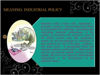 MEANING: INDUSTRIAL POLICY


                Industrial policy means rules, regulations ,
                principles , policies , and procedures laid down
                by government for regulating , developing and
                controlling industrial undertakings in the
                country. It prescribes the respective roles of
                the public, private joint and cooperative
                sectors for the development of industries. It
                also indicates the role of the large , medium ,
                and small sector . It incorporates fiscal and
                monetary policies, tariff policy , labour policy
                and the government attitude towards foreign
                capital, and role to be played by multinational
                corporations in the development of the
                industrial sector.
 