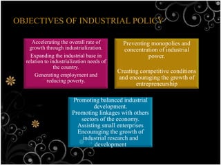 OBJECTIVES OF INDUSTRIAL POLICY

     Accelerating the overall rate of        Preventing monopolies and
    growth through industrialization.        concentration of industrial
    Expanding the industrial base in                   power.
  relation to industrialization needs of
                the country.
                                           Creating competitive conditions
      Generating employment and            and encouraging the growth of
            reducing poverty.
                                                  entrepreneurship

                       Promoting balanced industrial
                                development.
                       Promoting linkages with others
                          sectors of the economy.
                         Assisting small enterprises
                         Encouraging the growth of
                          industrial research and
                                development
 