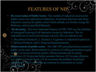 FEATURES OF NIP
• De-reservation of Public Sector: The number of industries reserved for
  public sector was reduced to 8 industries. At present, there are only three
  industries reserved for public sector which include. (a) Atomic energy (b)
  Railways, and (c) specified Minerals.
• De-licensing: -The most important features of NIP, 1991 was the abolition
  of industrial licensing of all industries except six industries. The six
  industries are of social and strategic concern. The six industries are
   1. Hazardous Chemicals. 2. Alcohol 3. Cigarettes 4. Industrial Explosives
  5. Defense Products, and 6. Drug and pharmaceuticals.
• Disinvestment of public sector: -The NIP 1991 permitted disinvestment of
  public sector units. Disinvestment is a process of selling government equity
  in PSUs in favour of private parties. Disinvestments aim at certain
  objectives. (1) To provide better customer Service. (2) To make effective
  use of disinvestment funds. (3) To overcome the problem of political
  interference. (4) To enable the government to concentrate on social
  development.
 