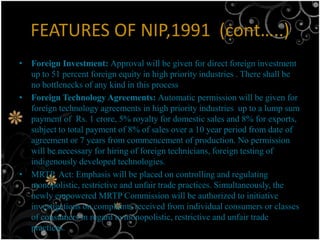 FEATURES OF NIP,1991 (cont…..)
• Foreign Investment: Approval will be given for direct foreign investment
  up to 51 percent foreign equity in high priority industries . There shall be
  no bottlenecks of any kind in this process
• Foreign Technology Agreements: Automatic permission will be given for
  foreign technology agreements in high priority industries up to a lump sum
  payment of Rs. 1 crore, 5% royalty for domestic sales and 8% for exports,
  subject to total payment of 8% of sales over a 10 year period from date of
  agreement or 7 years from commencement of production. No permission
  will be necessary for hiring of foreign technicians, foreign testing of
  indigenously developed technologies.
• MRTP Act: Emphasis will be placed on controlling and regulating
  monopolistic, restrictive and unfair trade practices. Simultaneously, the
  newly empowered MRTP Commission will be authorized to initiative
  investigations on complaints received from individual consumers or classes
  of consumers in regard to monopolistic, restrictive and unfair trade
  practices.
 