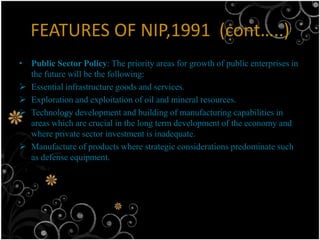 FEATURES OF NIP,1991 (cont…..)
• Public Sector Policy: The priority areas for growth of public enterprises in
  the future will be the following:
 Essential infrastructure goods and services.
 Exploration and exploitation of oil and mineral resources.
 Technology development and building of manufacturing capabilities in
  areas which are crucial in the long term development of the economy and
  where private sector investment is inadequate.
 Manufacture of products where strategic considerations predominate such
  as defense equipment.
 