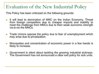 Evaluation of the New Industrial Policy
This Policy has been criticized on the following grounds:
 It will lead to domination of MNC on the Indian Economy. Threat
from foreign competition due to cheaper imports and inability to
meet the challenge from MNCs due to their weak economic strength
vis-à-vis the MNCs.
 Trade Unions oppose the policy due to fear of unemployment which
may arise due to privatization.
 Monopolies and concentration of economic power in a few hands is
likely to increase.
 Government is silent about tackling the growing industrial sickness.
The Government has not announced a clear exit policy for sick units.
 