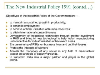 The New Industrial Policy 1991 (contd…)
Objectives of the Industrial Policy of the Government are –
 to maintain a sustained growth in productivity;
 to enhance employment;
 to achieve optimal utilization of human resources;
 to attain international competitiveness
 Development of indigenous technology through greater investment
in R&D and bring in new technology to help Indian manufacturing
units Incentive for industrialization of backward areas
 Ensure running of PSUs on business lines and cut their losses
 Protect the interests of workers
 Abolish the monopoly of any sector in any field of manufacture
except on strategic or security grounds.
 to transform India into a major partner and player in the global
arena.
 