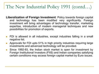 The New Industrial Policy 1991 (contd…)
Liberalization of Foreign Investment: Policy towards foreign capital
and technology has been modified very significantly. Foreign
investment will bring advantages of technology transfer, marketing
expertise, introduction of modern managerial techniques and new
possibilities for promotion of exports.
 FDI is allowed in all industries, except industries falling in a small
negative list.
 Approvals for FDI upto 51% in high priority industries requiring large
investments and advanced technology will be provided.
 Since 1992-93, the Indian stock market is open for investment by
Foreign Institutional Investors (FIIS) and Indian companies satisfying
certain conditions may access foreign capital market by Euro issues.
 