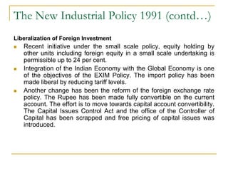 The New Industrial Policy 1991 (contd…)
Liberalization of Foreign Investment
 Recent initiative under the small scale policy, equity holding by
other units including foreign equity in a small scale undertaking is
permissible up to 24 per cent.
 Integration of the Indian Economy with the Global Economy is one
of the objectives of the EXIM Policy. The import policy has been
made liberal by reducing tariff levels.
 Another change has been the reform of the foreign exchange rate
policy. The Rupee has been made fully convertible on the current
account. The effort is to move towards capital account convertibility.
The Capital Issues Control Act and the office of the Controller of
Capital has been scrapped and free pricing of capital issues was
introduced.
 