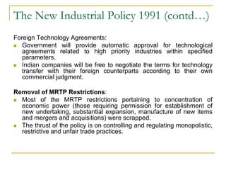 The New Industrial Policy 1991 (contd…)
Foreign Technology Agreements:
 Government will provide automatic approval for technological
agreements related to high priority industries within specified
parameters.
 Indian companies will be free to negotiate the terms for technology
transfer with their foreign counterparts according to their own
commercial judgment.
Removal of MRTP Restrictions:
 Most of the MRTP restrictions pertaining to concentration of
economic power (those requiring permission for establishment of
new undertaking, substantial expansion, manufacture of new items
and mergers and acquisitions) were scrapped.
 The thrust of the policy is on controlling and regulating monopolistic,
restrictive and unfair trade practices.
 