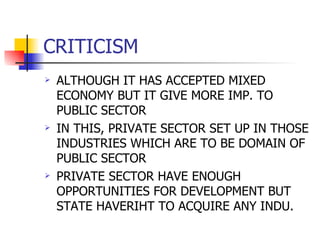 CRITICISM ALTHOUGH IT HAS ACCEPTED MIXED ECONOMY BUT IT GIVE MORE IMP. TO PUBLIC SECTOR IN THIS, PRIVATE SECTOR SET UP IN THOSE INDUSTRIES WHICH ARE TO BE DOMAIN OF PUBLIC SECTOR PRIVATE SECTOR HAVE ENOUGH OPPORTUNITIES FOR DEVELOPMENT BUT STATE HAVERIHT TO ACQUIRE ANY INDU. 