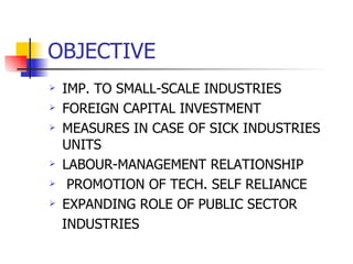 OBJECTIVE IMP. TO SMALL-SCALE INDUSTRIES FOREIGN CAPITAL INVESTMENT MEASURES IN CASE OF SICK INDUSTRIES UNITS  LABOUR-MANAGEMENT RELATIONSHIP PROMOTION OF TECH. SELF RELIANCE EXPANDING ROLE OF PUBLIC SECTOR  INDUSTRIES 