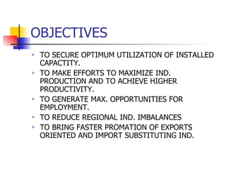 OBJECTIVES TO SECURE OPTIMUM UTILIZATION OF INSTALLED CAPACTITY. TO MAKE EFFORTS TO MAXIMIZE IND. PRODUCTION AND TO ACHIEVE HIGHER PRODUCTIVITY. TO GENERATE MAX. OPPORTUNITIES FOR EMPLOYMENT. TO REDUCE REGIONAL IND. IMBALANCES TO BRING FASTER PROMATION OF EXPORTS ORIENTED AND IMPORT SUBSTITUTING IND. 