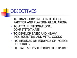 OBJECTIVES TO TRANSFORM INDIA INTO MAJOR PARTNER AND PLAYERIN GLBAL ARENA TO ATTAIN INTERNATIONAL COMPETITIVANASS TO DEVELOP BASIC AND HEAVY IND.,ESSENTIAL AND VITAL GOODS TO REDUCES DEPENDENCE OF  FORIGN COUNTRIES TO TAKE STEPS TO PROMOTE EXPORTS 
