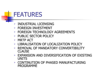 FEATURES INDUSTRIAL LICENSING FOREIGN INVESTMENT FOREIGN TECHNOLOGY AGREEMENTS PUBLIC SECTOR POLICY MRTP ACT LIBRALISATION OF LOCALIZATION POLICY REMOVAL OF MANDATORY CONVERTIBILITY CLAUSE EXPANSION AND DIVERSIFICATION OF EXISTING UNITS CONTINUTION OF PHASED MANUFACTURING PROGRAMME 
