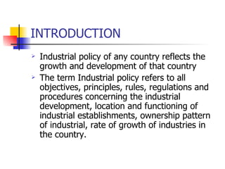 INTRODUCTION Industrial policy of any country reflects the growth and development of that country  The term Industrial policy refers to all objectives, principles, rules, regulations and procedures concerning the industrial development, location and functioning of industrial establishments, ownership pattern of industrial, rate of growth of industries in the country.  