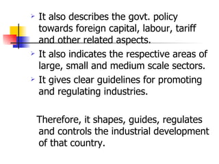 It also describes the govt. policy towards foreign capital, labour, tariff  and other related aspects.  It also indicates the respective areas of large, small and medium scale sectors. It gives clear guidelines for promoting and regulating industries.  Therefore, it shapes, guides, regulates and controls the industrial development of that country.  