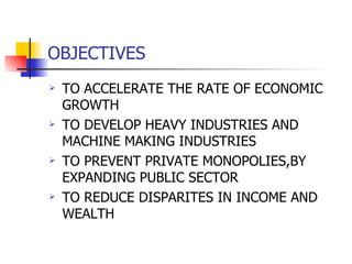 OBJECTIVES TO ACCELERATE THE RATE OF ECONOMIC GROWTH TO DEVELOP HEAVY INDUSTRIES AND MACHINE MAKING INDUSTRIES TO PREVENT PRIVATE MONOPOLIES,BY EXPANDING PUBLIC SECTOR TO REDUCE DISPARITES IN INCOME AND WEALTH 