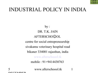 5 www.afterschoool.tk 1
INDUSTRIAL POLICY IN INDIA
by :
DR. T.K. JAIN
AFTERSCHO☺OL
centre for social entrepreneurship
sivakamu veterinary hospital road
bikaner 334001 rajasthan, india
www.afterschoool.tk
mobile : 91+9414430763
 