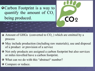 Carbon Footprint is a way to
quantify the amount of CO2
being produced.
Amount of GHGs (converted to CO2 ) which are emitted by a
process
May include production (including raw materials), use and disposal
of a product or provision of a service
Not only products are assigned a carbon footprint but also services
or miles travelled have a carbon footprint.
What can we do with this “abstract“ number?
Compare or reduce.
 