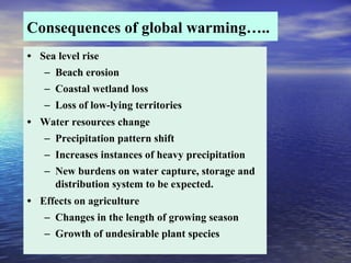 Consequences of global warming…..
• Sea level rise
– Beach erosion
– Coastal wetland loss
– Loss of low-lying territories
• Water resources change
– Precipitation pattern shift
– Increases instances of heavy precipitation
– New burdens on water capture, storage and
distribution system to be expected.
• Effects on agriculture
– Changes in the length of growing season
– Growth of undesirable plant species
 