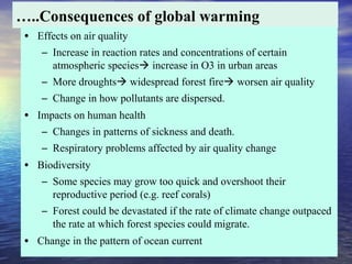 …..Consequences of global warming
• Effects on air quality
– Increase in reaction rates and concentrations of certain
atmospheric species increase in O3 in urban areas
– More droughts widespread forest fire worsen air quality
– Change in how pollutants are dispersed.
• Impacts on human health
– Changes in patterns of sickness and death.
– Respiratory problems affected by air quality change
• Biodiversity
– Some species may grow too quick and overshoot their
reproductive period (e.g. reef corals)
– Forest could be devastated if the rate of climate change outpaced
the rate at which forest species could migrate.
• Change in the pattern of ocean current
 