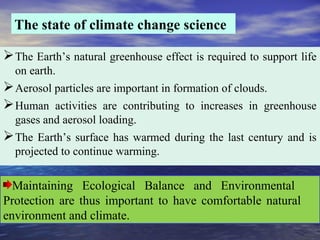 The state of climate change science
The Earth’s natural greenhouse effect is required to support life
on earth.
Aerosol particles are important in formation of clouds.
Human activities are contributing to increases in greenhouse
gases and aerosol loading.
The Earth’s surface has warmed during the last century and is
projected to continue warming.
Maintaining Ecological Balance and Environmental
Protection are thus important to have comfortable natural
environment and climate.
 
