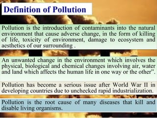 Definition of Pollution
Pollution is the introduction of contaminants into the natural
environment that cause adverse change, in the form of killing
of life, toxicity of environment, damage to ecosystem and
aesthetics of our surrounding .
Pollution is the introduction of contaminants into the natural
environment that cause adverse change, in the form of killing
of life, toxicity of environment, damage to ecosystem and
aesthetics of our surrounding .
An unwanted change in the environment which involves the
physical, biological and chemical changes involving air, water
and land which affects the human life in one way or the other”.
An unwanted change in the environment which involves the
physical, biological and chemical changes involving air, water
and land which affects the human life in one way or the other”.
Pollution has become a serious issue after World War II in
developing countries due to unchecked rapid industrialization.
Pollution has become a serious issue after World War II in
developing countries due to unchecked rapid industrialization.
Pollution is the root cause of many diseases that kill and
disable living organisms.
Pollution is the root cause of many diseases that kill and
disable living organisms.
 