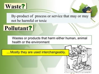 21
By-product of process or service that may or may
not be harmful or toxic
Waste?Waste?
Pollutant?Pollutant?
Wastes or products that harm either human, animal
health or the environment
....Mostly they are used interchangeably.
 