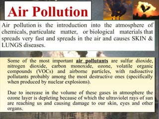 Air Pollution
Air pollution is the introduction into the atmosphere of
chemicals, particulate matter, or biological materials that
spreads very fast and spreads in the air and causes SKIN &
LUNGS diseases.
Some of the most important air pollutants are sulfur dioxide,
nitrogen dioxide, carbon monoxide, ozone, volatile organic
compounds (VOCs) and airborne particles, with radioactive
pollutants probably among the most destructive ones (specifically
when produced by nuclear explosions).
Due to increase in the volume of these gases in atmosphere the
ozone layer is depleting because of which the ultraviolet rays of sun
are reaching us and causing damage to our skin, eyes and other
organs.
Some of the most important air pollutants are sulfur dioxide,
nitrogen dioxide, carbon monoxide, ozone, volatile organic
compounds (VOCs) and airborne particles, with radioactive
pollutants probably among the most destructive ones (specifically
when produced by nuclear explosions).
Due to increase in the volume of these gases in atmosphere the
ozone layer is depleting because of which the ultraviolet rays of sun
are reaching us and causing damage to our skin, eyes and other
organs.
 